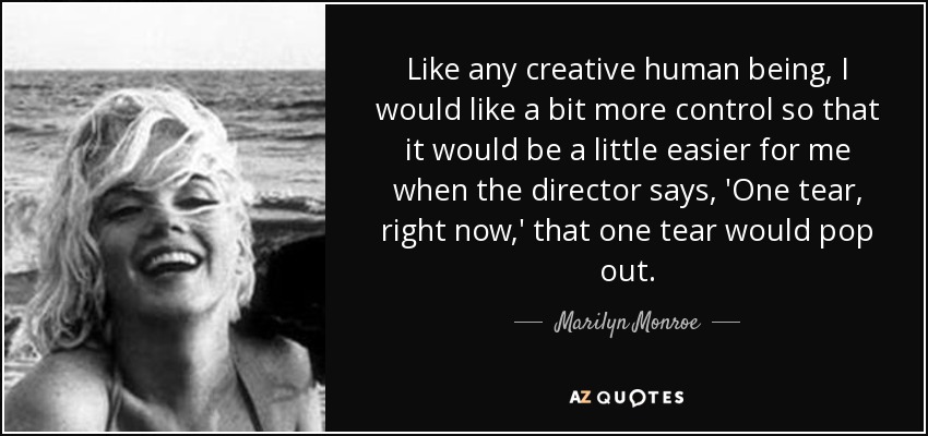 Like any creative human being, I would like a bit more control so that it would be a little easier for me when the director says, 'One tear, right now,' that one tear would pop out. - Marilyn Monroe