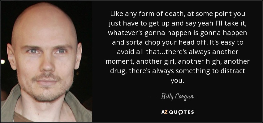 Like any form of death, at some point you just have to get up and say yeah I'll take it, whatever's gonna happen is gonna happen and sorta chop your head off. It's easy to avoid all that...there's always another moment, another girl, another high, another drug, there's always something to distract you. - Billy Corgan
