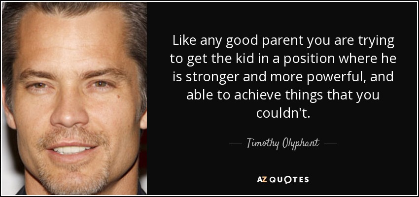 Like any good parent you are trying to get the kid in a position where he is stronger and more powerful, and able to achieve things that you couldn't. - Timothy Olyphant