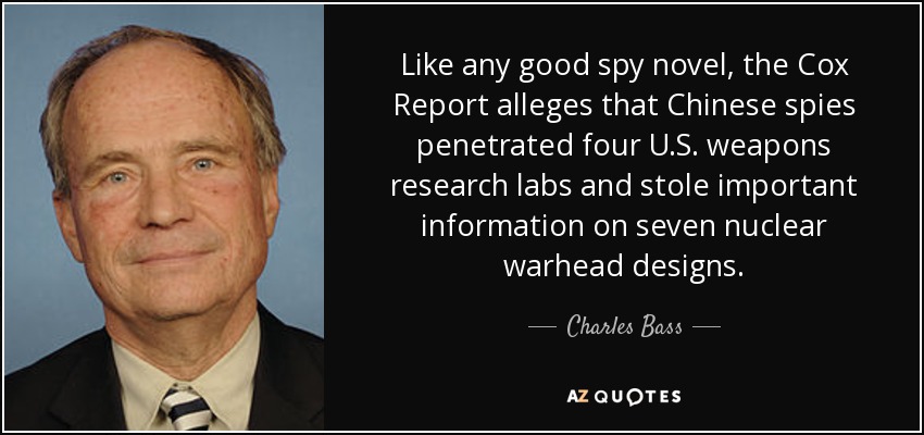 Like any good spy novel, the Cox Report alleges that Chinese spies penetrated four U.S. weapons research labs and stole important information on seven nuclear warhead designs. - Charles Bass