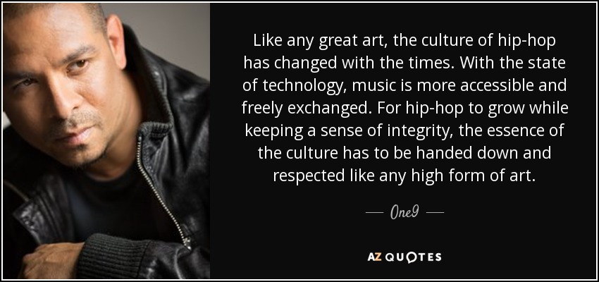 Like any great art, the culture of hip-hop has changed with the times. With the state of technology, music is more accessible and freely exchanged. For hip-hop to grow while keeping a sense of integrity, the essence of the culture has to be handed down and respected like any high form of art. - One9