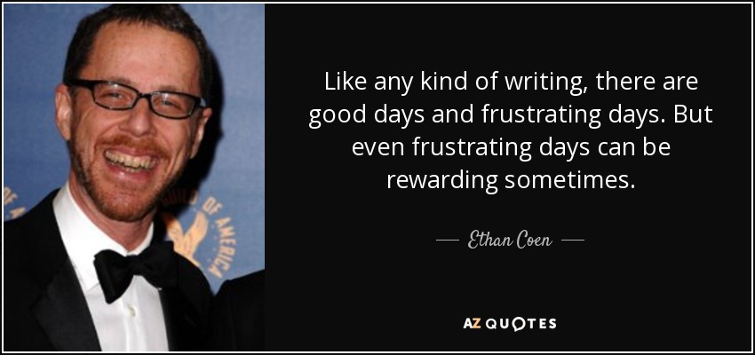Like any kind of writing, there are good days and frustrating days. But even frustrating days can be rewarding sometimes. - Ethan Coen