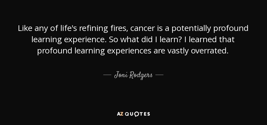 Like any of life's refining fires, cancer is a potentially profound learning experience. So what did I learn? I learned that profound learning experiences are vastly overrated. - Joni Rodgers