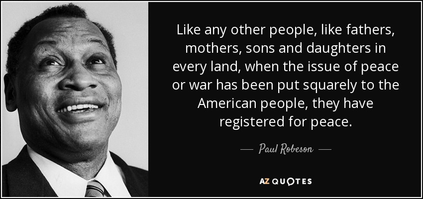 Like any other people, like fathers, mothers, sons and daughters in every land, when the issue of peace or war has been put squarely to the American people, they have registered for peace. - Paul Robeson