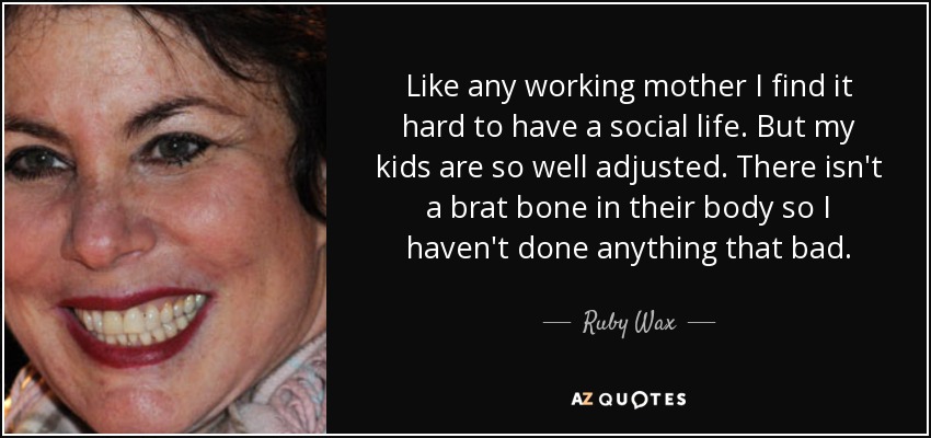 Like any working mother I find it hard to have a social life. But my kids are so well adjusted. There isn't a brat bone in their body so I haven't done anything that bad. - Ruby Wax