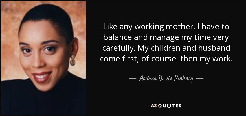 Like any working mother, I have to balance and manage my time very carefully. My children and husband come first, of course, then my work. - Andrea Davis Pinkney