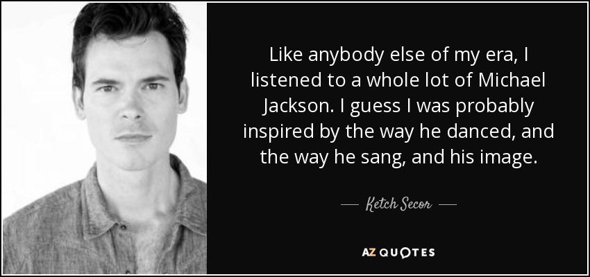 Like anybody else of my era, I listened to a whole lot of Michael Jackson. I guess I was probably inspired by the way he danced, and the way he sang, and his image. - Ketch Secor