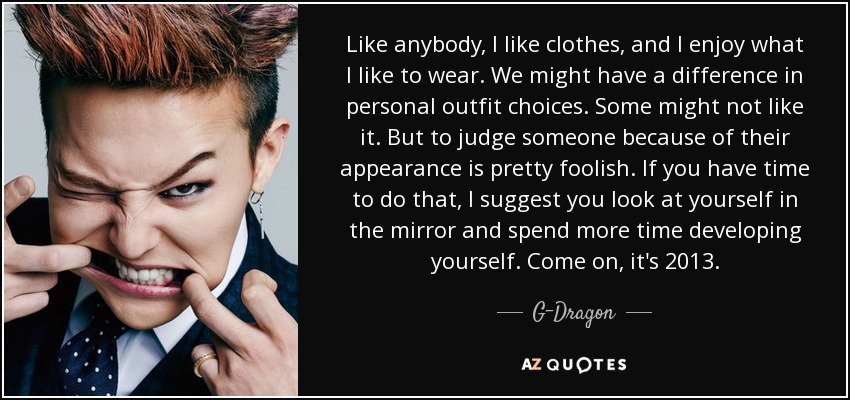 Like anybody, I like clothes, and I enjoy what I like to wear. We might have a difference in personal outfit choices. Some might not like it. But to judge someone because of their appearance is pretty foolish. If you have time to do that, I suggest you look at yourself in the mirror and spend more time developing yourself. Come on, it's 2013. - G-Dragon