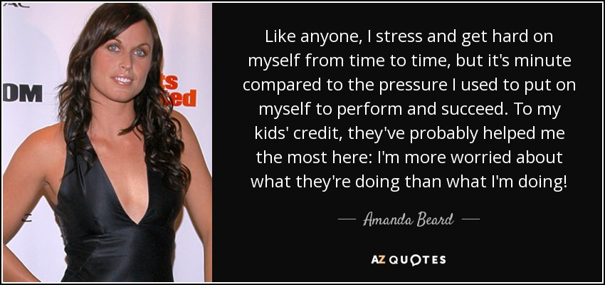 Like anyone, I stress and get hard on myself from time to time, but it's minute compared to the pressure I used to put on myself to perform and succeed. To my kids' credit, they've probably helped me the most here: I'm more worried about what they're doing than what I'm doing! - Amanda Beard