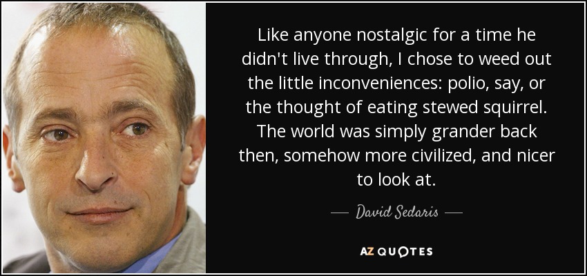 Like anyone nostalgic for a time he didn't live through, I chose to weed out the little inconveniences: polio, say, or the thought of eating stewed squirrel. The world was simply grander back then, somehow more civilized, and nicer to look at. - David Sedaris