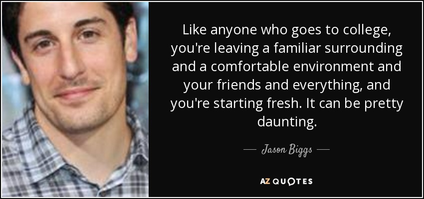 Like anyone who goes to college, you're leaving a familiar surrounding and a comfortable environment and your friends and everything, and you're starting fresh. It can be pretty daunting. - Jason Biggs