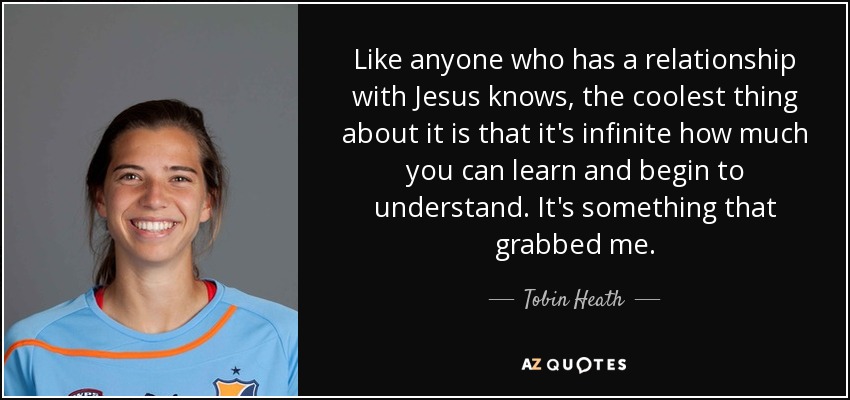Like anyone who has a relationship with Jesus knows, the coolest thing about it is that it's infinite how much you can learn and begin to understand. It's something that grabbed me. - Tobin Heath