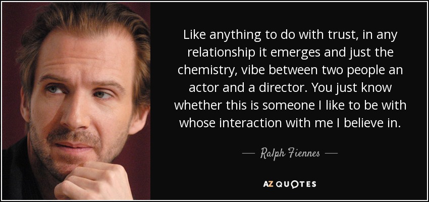 Like anything to do with trust, in any relationship it emerges and just the chemistry, vibe between two people an actor and a director. You just know whether this is someone I like to be with whose interaction with me I believe in. - Ralph Fiennes