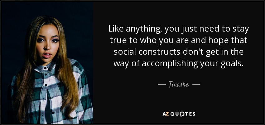 Like anything, you just need to stay true to who you are and hope that social constructs don't get in the way of accomplishing your goals. - Tinashe