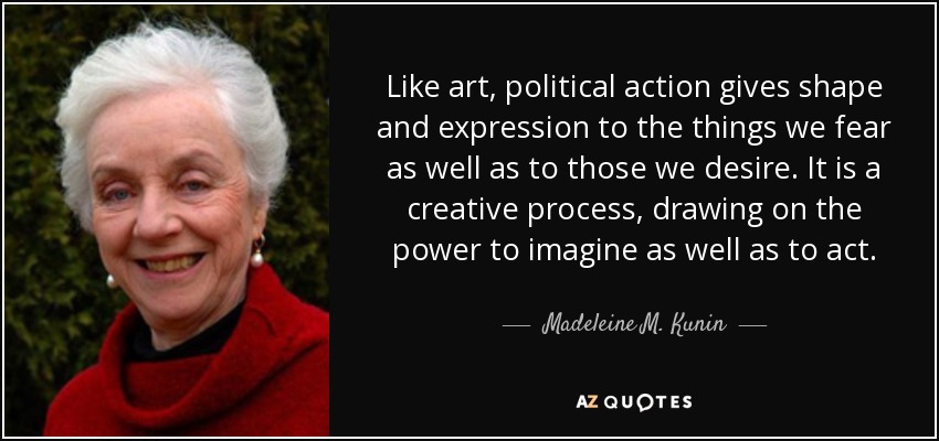 Like art, political action gives shape and expression to the things we fear as well as to those we desire. It is a creative process, drawing on the power to imagine as well as to act. - Madeleine M. Kunin