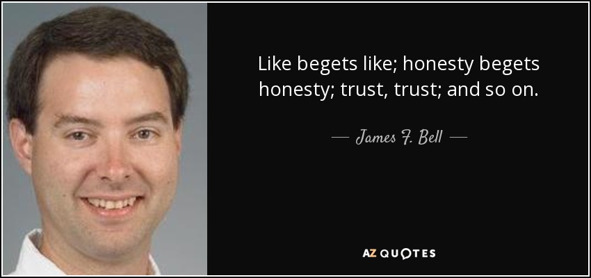 Like begets like; honesty begets honesty; trust, trust; and so on. - James F. Bell, III
