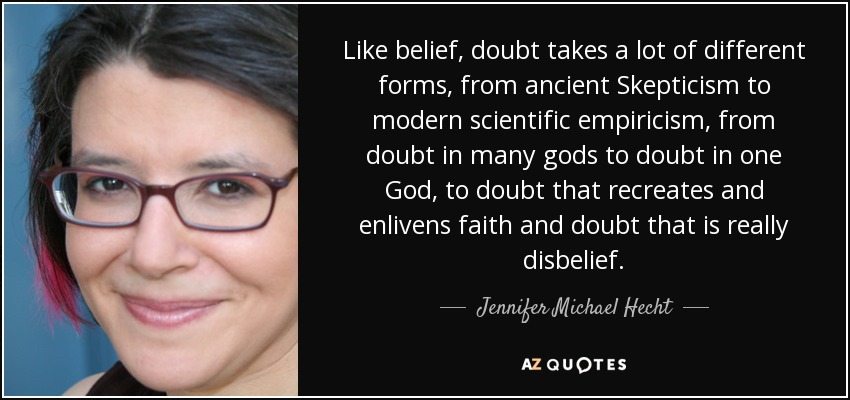 Like belief, doubt takes a lot of different forms, from ancient Skepticism to modern scientific empiricism, from doubt in many gods to doubt in one God, to doubt that recreates and enlivens faith and doubt that is really disbelief. - Jennifer Michael Hecht