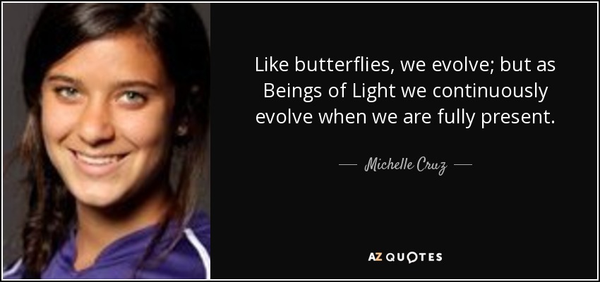 Like butterflies, we evolve; but as Beings of Light we continuously evolve when we are fully present. - Michelle Cruz