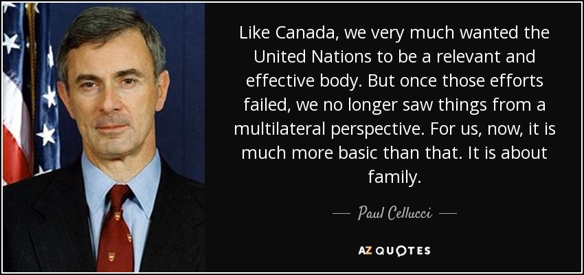 Like Canada, we very much wanted the United Nations to be a relevant and effective body. But once those efforts failed, we no longer saw things from a multilateral perspective. For us, now, it is much more basic than that. It is about family. - Paul Cellucci
