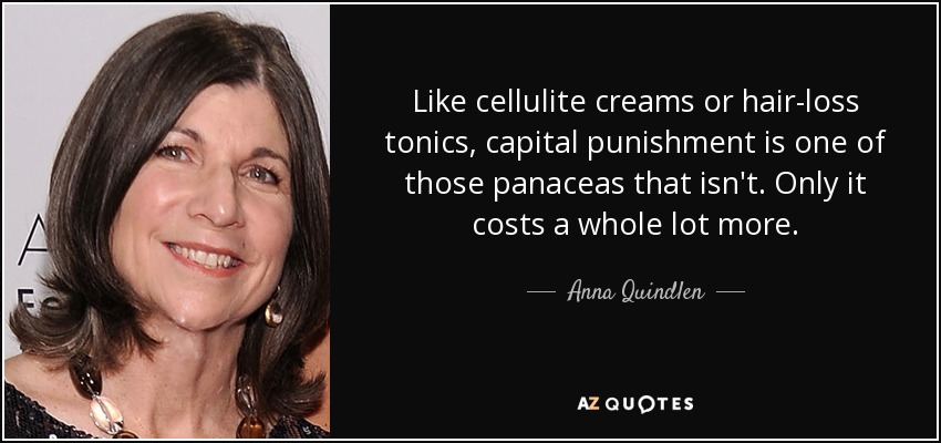 Like cellulite creams or hair-loss tonics, capital punishment is one of those panaceas that isn't. Only it costs a whole lot more. - Anna Quindlen