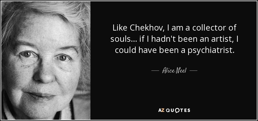 Like Chekhov, I am a collector of souls... if I hadn't been an artist, I could have been a psychiatrist. - Alice Neel