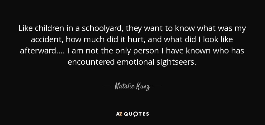 Like children in a schoolyard, they want to know what was my accident, how much did it hurt, and what did I look like afterward. ... I am not the only person I have known who has encountered emotional sightseers. - Natalie Kusz