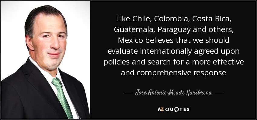 Like Chile, Colombia, Costa Rica, Guatemala, Paraguay and others, Mexico believes that we should evaluate internationally agreed upon policies and search for a more effective and comprehensive response - Jose Antonio Meade Kuribrena