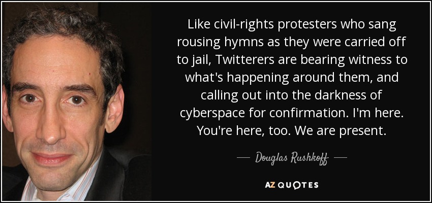 Like civil-rights protesters who sang rousing hymns as they were carried off to jail, Twitterers are bearing witness to what's happening around them, and calling out into the darkness of cyberspace for confirmation. I'm here. You're here, too. We are present. - Douglas Rushkoff