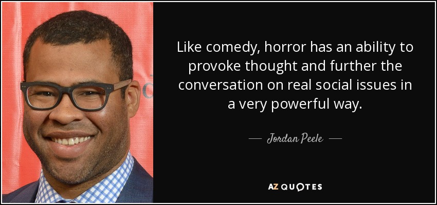 Like comedy, horror has an ability to provoke thought and further the conversation on real social issues in a very powerful way. - Jordan Peele