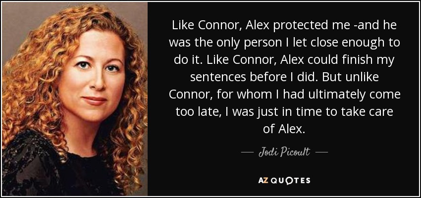 Like Connor, Alex protected me -and he was the only person I let close enough to do it. Like Connor, Alex could finish my sentences before I did. But unlike Connor, for whom I had ultimately come too late, I was just in time to take care of Alex. - Jodi Picoult
