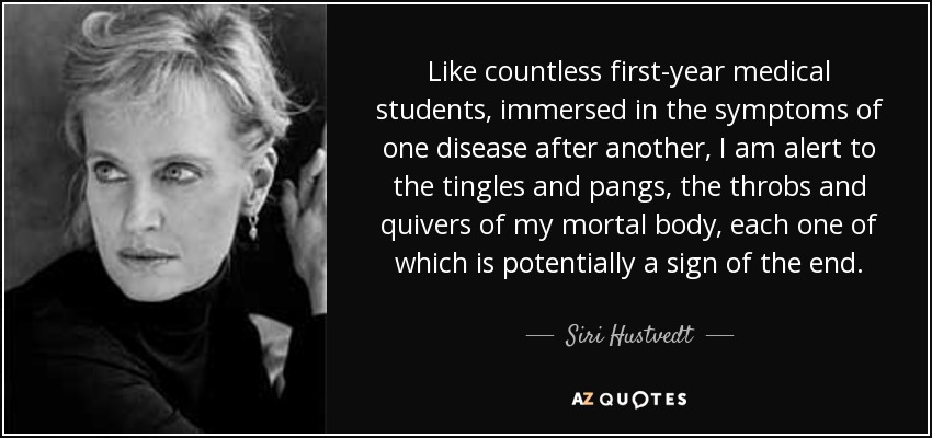 Like countless first-year medical students, immersed in the symptoms of one disease after another, I am alert to the tingles and pangs, the throbs and quivers of my mortal body, each one of which is potentially a sign of the end. - Siri Hustvedt