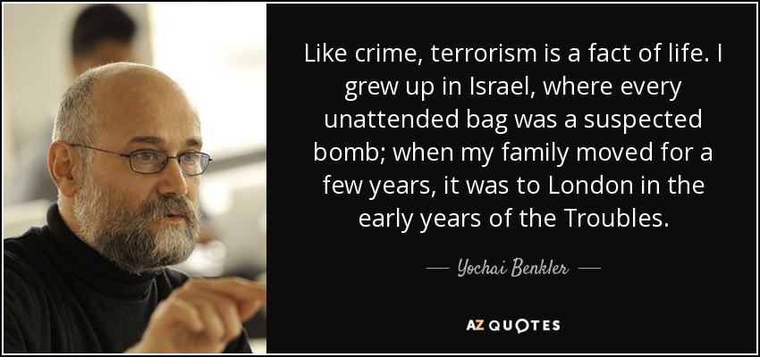Like crime, terrorism is a fact of life. I grew up in Israel, where every unattended bag was a suspected bomb; when my family moved for a few years, it was to London in the early years of the Troubles. - Yochai Benkler