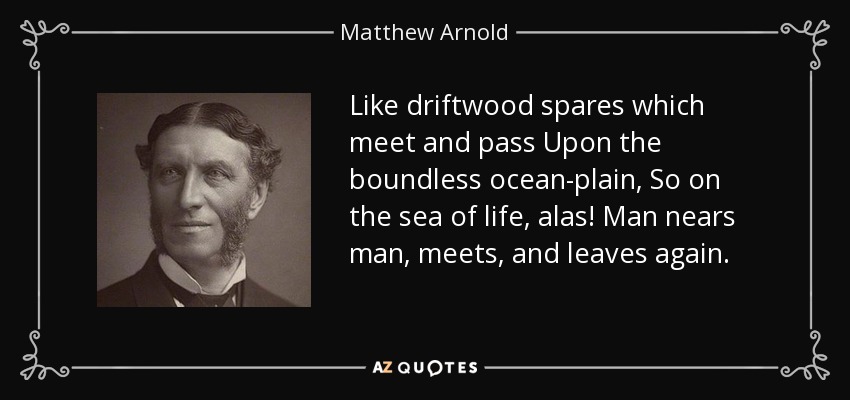 Like driftwood spares which meet and pass Upon the boundless ocean-plain, So on the sea of life, alas! Man nears man, meets, and leaves again. - Matthew Arnold