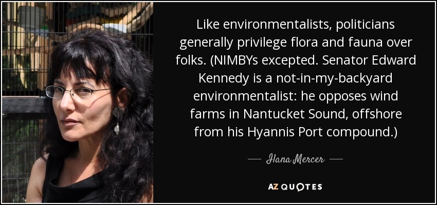 Like environmentalists, politicians generally privilege flora and fauna over folks. (NIMBYs excepted. Senator Edward Kennedy is a not-in-my-backyard environmentalist: he opposes wind farms in Nantucket Sound, offshore from his Hyannis Port compound.) - Ilana Mercer