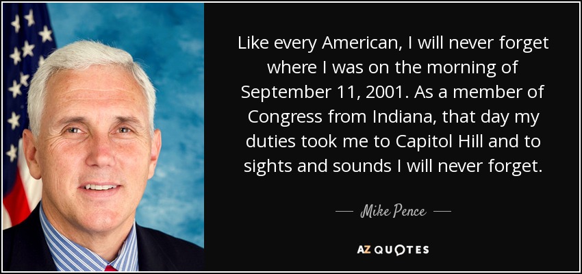 Like every American, I will never forget where I was on the morning of September 11, 2001. As a member of Congress from Indiana, that day my duties took me to Capitol Hill and to sights and sounds I will never forget. - Mike Pence