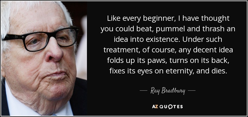 Like every beginner, I have thought you could beat, pummel and thrash an idea into existence. Under such treatment, of course, any decent idea folds up its paws, turns on its back, fixes its eyes on eternity, and dies. - Ray Bradbury