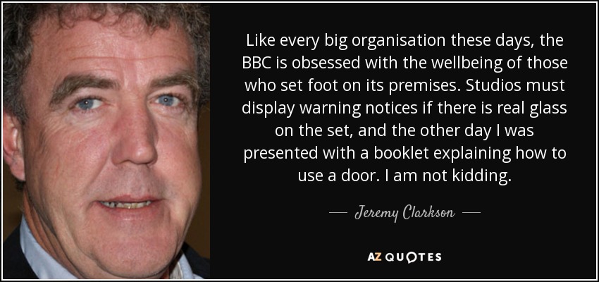 Like every big organisation these days, the BBC is obsessed with the wellbeing of those who set foot on its premises. Studios must display warning notices if there is real glass on the set, and the other day I was presented with a booklet explaining how to use a door. I am not kidding. - Jeremy Clarkson