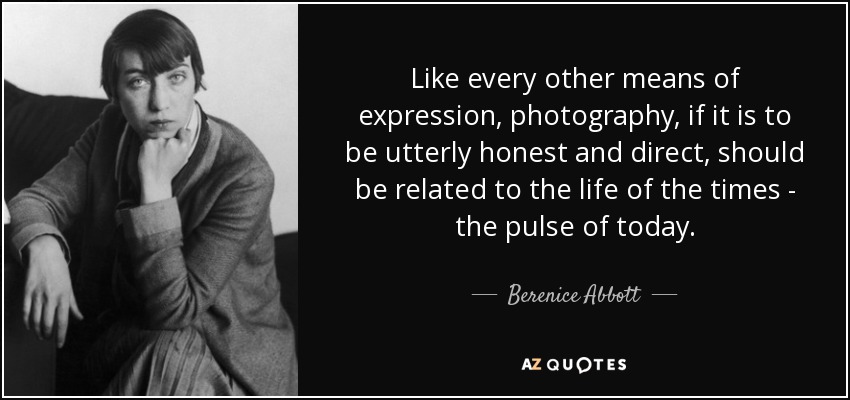 Like every other means of expression, photography, if it is to be utterly honest and direct, should be related to the life of the times - the pulse of today. - Berenice Abbott