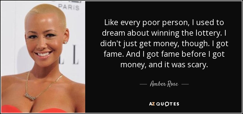 Like every poor person, I used to dream about winning the lottery. I didn't just get money, though. I got fame. And I got fame before I got money, and it was scary. - Amber Rose