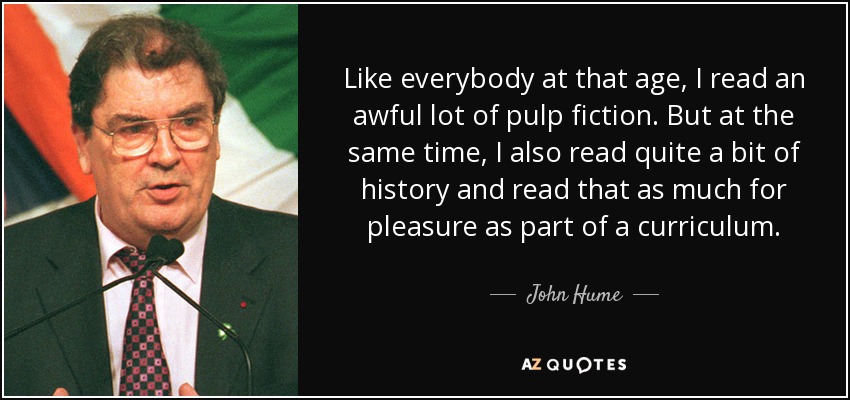 Like everybody at that age, I read an awful lot of pulp fiction. But at the same time, I also read quite a bit of history and read that as much for pleasure as part of a curriculum. - John Hume