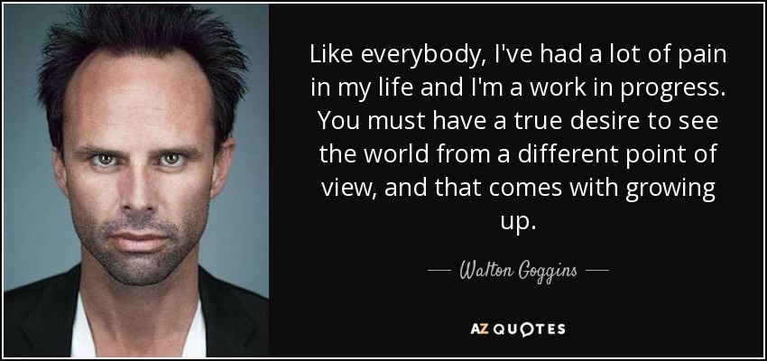 Like everybody, I've had a lot of pain in my life and I'm a work in progress. You must have a true desire to see the world from a different point of view, and that comes with growing up. - Walton Goggins