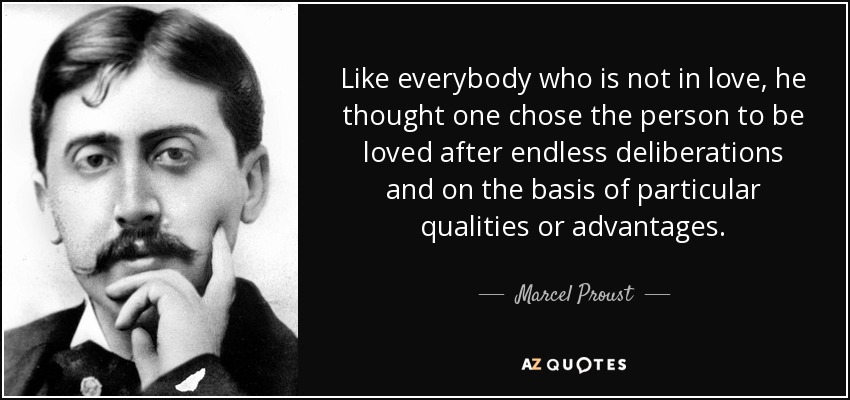 Like everybody who is not in love, he thought one chose the person to be loved after endless deliberations and on the basis of particular qualities or advantages. - Marcel Proust