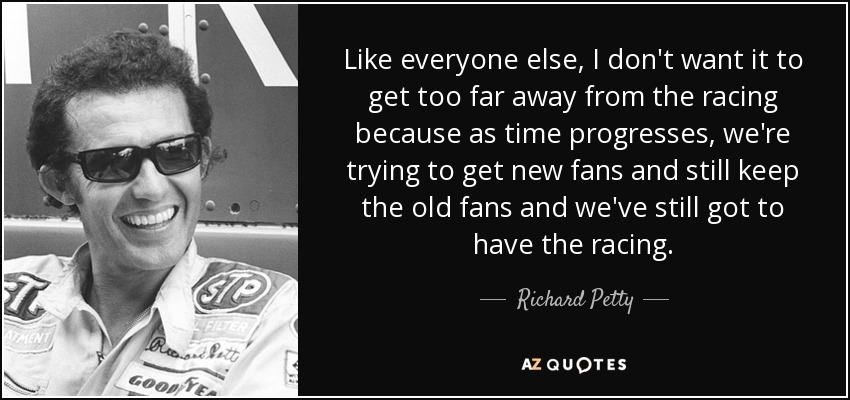 Like everyone else, I don't want it to get too far away from the racing because as time progresses, we're trying to get new fans and still keep the old fans and we've still got to have the racing. - Richard Petty
