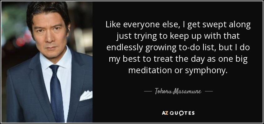 Like everyone else, I get swept along just trying to keep up with that endlessly growing to-do list, but I do my best to treat the day as one big meditation or symphony. - Tohoru Masamune