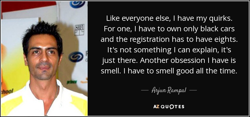 Like everyone else, I have my quirks. For one, I have to own only black cars and the registration has to have eights. It's not something I can explain, it's just there. Another obsession I have is smell. I have to smell good all the time. - Arjun Rampal