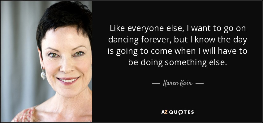 Like everyone else, I want to go on dancing forever, but I know the day is going to come when I will have to be doing something else. - Karen Kain