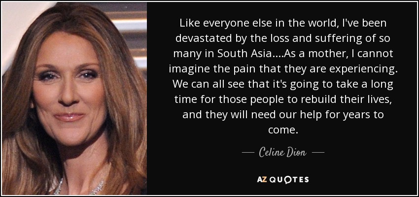 Like everyone else in the world, I've been devastated by the loss and suffering of so many in South Asia....As a mother, I cannot imagine the pain that they are experiencing. We can all see that it's going to take a long time for those people to rebuild their lives, and they will need our help for years to come. - Celine Dion