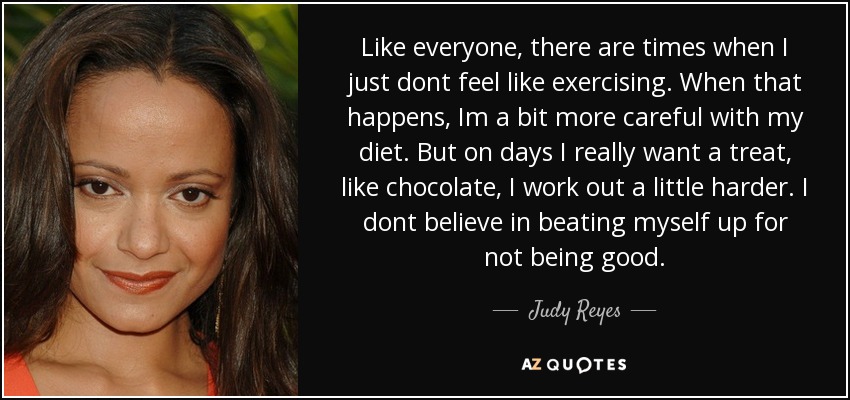 Like everyone, there are times when I just dont feel like exercising. When that happens, Im a bit more careful with my diet. But on days I really want a treat, like chocolate, I work out a little harder. I dont believe in beating myself up for not being good. - Judy Reyes