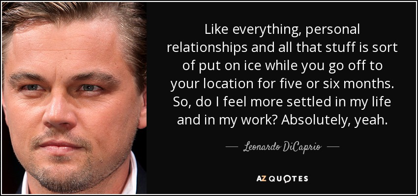 Like everything, personal relationships and all that stuff is sort of put on ice while you go off to your location for five or six months. So, do I feel more settled in my life and in my work? Absolutely, yeah. - Leonardo DiCaprio