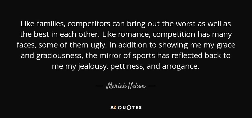 Like families, competitors can bring out the worst as well as the best in each other. Like romance, competition has many faces, some of them ugly. In addition to showing me my grace and graciousness, the mirror of sports has reflected back to me my jealousy, pettiness, and arrogance. - Mariah Nelson